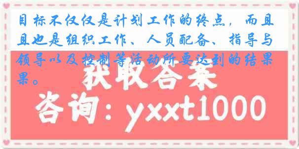 目标不仅仅是计划工作的终点，而且也是组织工作、人员配备、指导与领导以及控制等活动所要达到的结果。