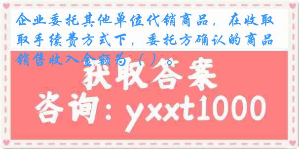 企业委托其他单位代销商品，在收取手续费方式下，委托方确认的商品销售收入金额为（ ）。