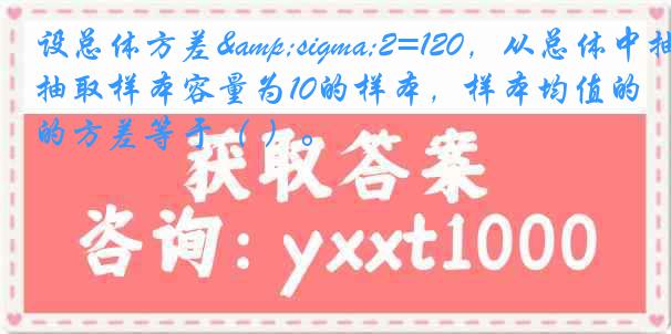 设总体方差&sigma;2=120，从总体中抽取样本容量为10的样本，样本均值的方差等于（ ）。