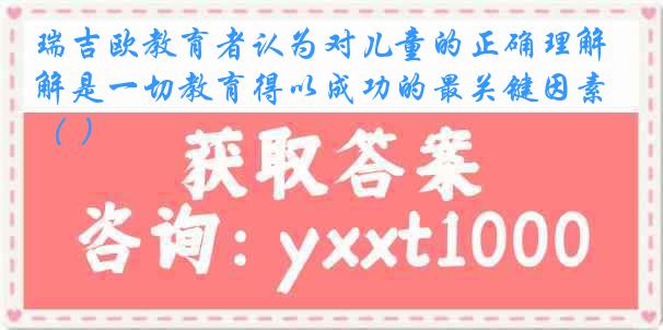 瑞吉欧教育者认为对儿童的正确理解是一切教育得以成功的最关键因素（ ）