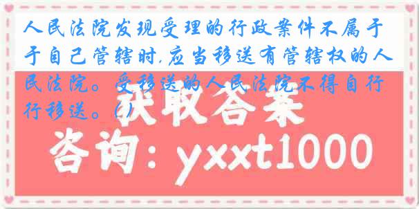 人民法院发现受理的行政案件不属于自己管辖时,应当移送有管辖权的人民法院。受移送的人民法院不得自行移送。( )