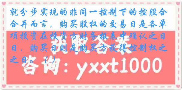 就分步实现的非同一控制下的控股合并而言，购买股权的交易日是各单项投资在投资方财务报表中确认之日，购买日则是购买方获得控制权之日。（ ）