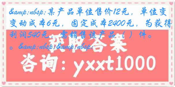 &nbsp;某产品单位售价12元，单位变动成本6元，固定成本2400元，为获得利润540元，需销售该产品（ ）件。&nbsp;&nbsp;