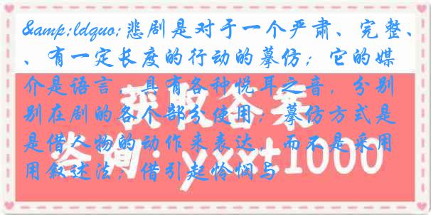 &ldquo;悲剧是对于一个严肃、完整、有一定长度的行动的摹仿；它的媒介是语言，具有各种悦耳之音，分别在剧的各个部分使用；摹仿方式是借人物的动作来表达，而不是采用叙述法；借引起怜悯与