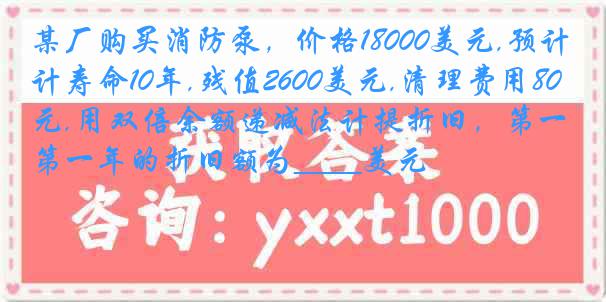 某厂购买消防泵，价格18000美元,预计寿命10年,残值2600美元,清理费用800美元,用双倍余额递减法计提折旧，第一年的折旧额为____美元