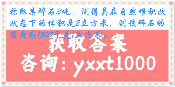 称取某碎石3吨，测得其在自然堆积状态下的体积是2立方米，则该碎石的密度为1500千克/立方米。