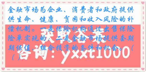 金融市场为企业、消费者和政府提供生命、健康、贫困和收入风险的补偿机制。一是保险机构通过出售保险单实现的；二是金融市场提供套期保值、组合投资的条件和机会。（ ）