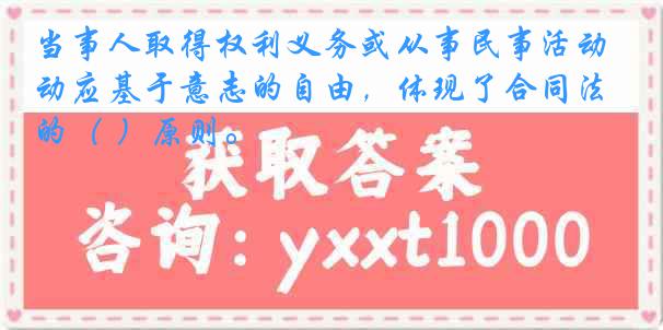 当事人取得权利义务或从事民事活动应基于意志的自由，体现了合同法的（ ）原则。