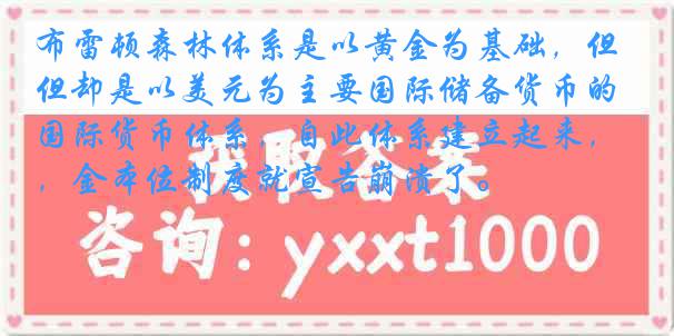 布雷顿森林体系是以黄金为基础，但却是以美元为主要国际储备货币的国际货币体系，自此体系建立起来，金本位制度就宣告崩溃了。