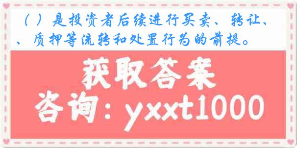（ ）是投资者后续进行买卖、转让、质押等流转和处置行为的前提。