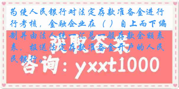 为使人民银行对法定存款准备金进行考核，金融企业在（ ）自上而下编制并由法人统一汇总一般存款余额表，报送法定存款准备金开户的人民银行。