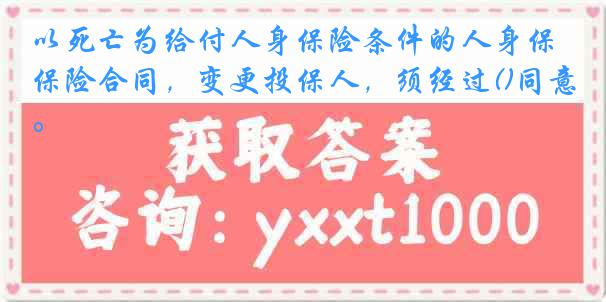 以死亡为给付人身保险条件的人身保险合同，变更投保人，须经过()同意。