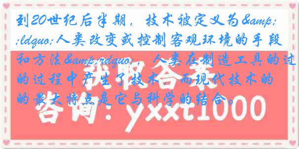 到20世纪后半期，技术被定义为&ldquo;人类改变或控制客观环境的手段和方法&rdquo;，人类在制造工具的过程中产生了技术，而现代技术的最大特点是它与科学的结合。