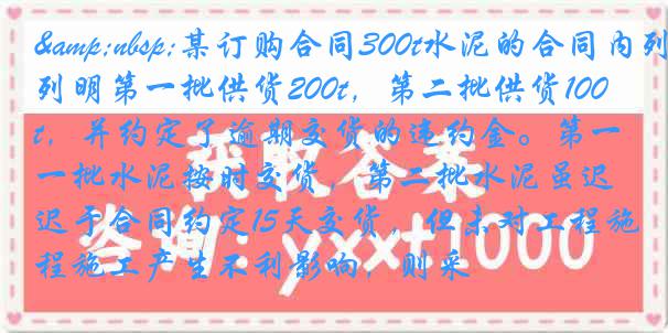 &nbsp;某订购合同300t水泥的合同内列明第一批供货200t，第二批供货100t，并约定了逾期交货的违约金。第一批水泥按时交货，第二批水泥虽迟于合同约定15天交货，但未对工程施工产生不利影响，则采