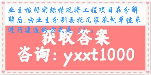 业主根据实际情况将工程项目在分解后,由业主分别委托几家承包单位来进行建造的方式是（）。