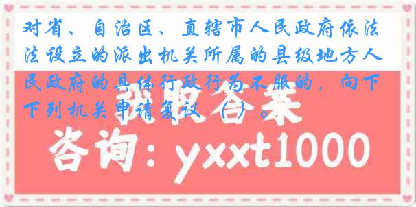 对省、自治区、直辖市人民政府依法设立的派出机关所属的县级地方人民政府的具体行政行为不服的，向下列机关申请复议 （ ）。