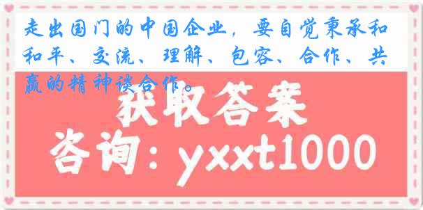 走出国门的中国企业，要自觉秉承和平、交流、理解、包容、合作、共赢的精神谈合作。