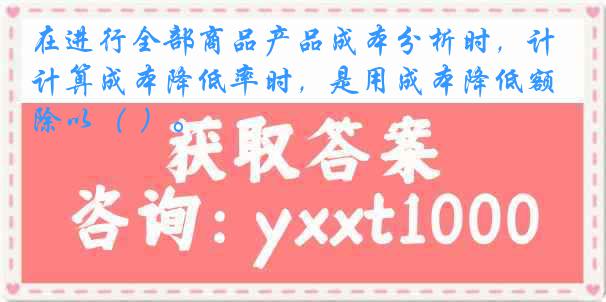 在进行全部商品产品成本分析时，计算成本降低率时，是用成本降低额除以（ ）。