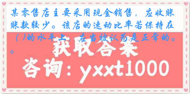 某零售店主要采用现金销售，应收账款较少。该店的速动比率若保持在（ )的水平上，应当被认为是正常的。