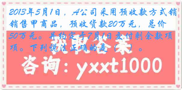 2013年5月1日，A公司采用预收款方式销售甲商品，预收货款20万元，总价50万元。并约定于7月1日交付剩余款项。下列说法正确的是（　）。