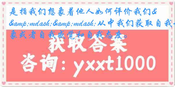 是指我们想象着他人如何评价我们&mdash;&mdash;从中我们获取自我形象或者自我感觉和自我态度。