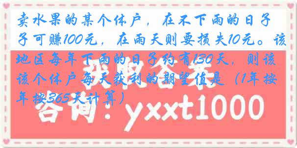 卖水果的某个体户，在不下雨的日子可赚100元，在雨天则要损失10元。该地区每年下雨的日子约有130天，则该个体户每天获利的期望值是（1年按365天计算）