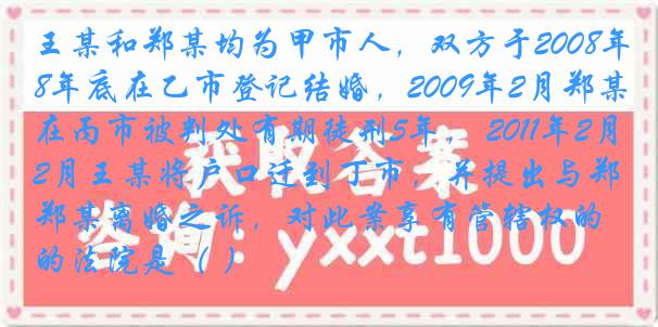 王某和郑某均为甲市人，双方于2008年底在乙市登记结婚，2009年2月郑某在丙市被判处有期徒刑5年， 2011年2月王某将户口迁到丁市，并提出与郑某离婚之诉，对此案享有管辖权的法院是（ ）