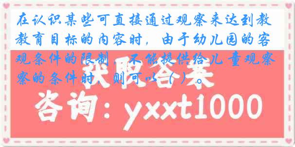 在认识某些可直接通过观察来达到教育目标的内容时，由于幼儿园的客观条件的限制，不能提供给儿 童观察的条件时，则可以（ ）。