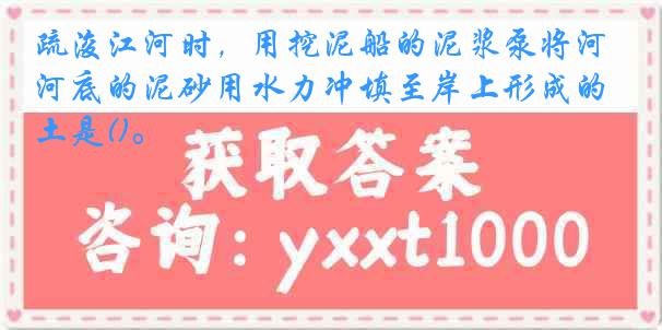 疏浚江河时，用挖泥船的泥浆泵将河底的泥砂用水力冲填至岸上形成的土是()。