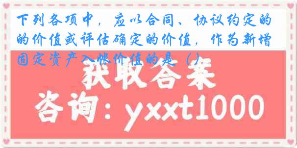 下列各项中，应以合同、协议约定的价值或评估确定的价值，作为新增固定资产入帐价值的是（）