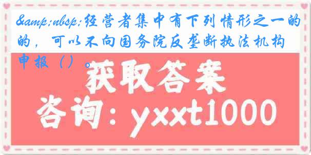 &nbsp;经营者集中有下列情形之一的，可以不向国务院反垄断执法机构申报（）。