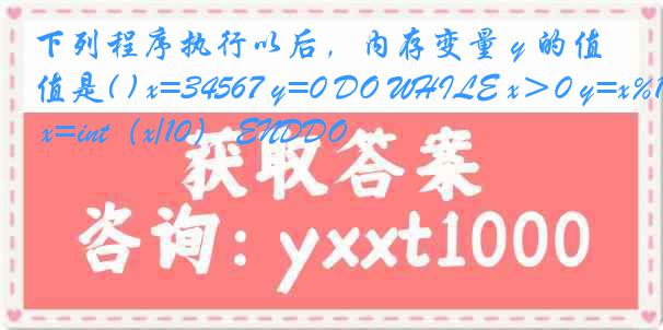 下列程序执行以后，内存变量 y 的值是( ) x=34567 y=0 DO WHILE x＞0 y=x%10+y*10 x=int（x/10） ENDDO