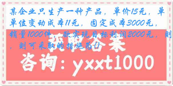 某企业只生产一种产品，单价15元，单位变动成本11元，固定成本3000元，销量1000件，欲实现目标利润2000元，则可采取的措施为()