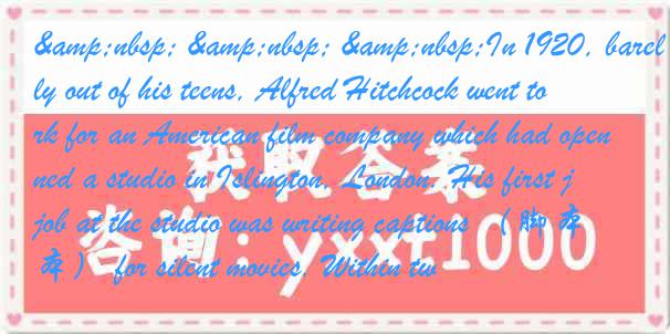 &nbsp; &nbsp; &nbsp;In 1920, barely out of his teens, Alfred Hitchcock went to work for an American film company which had opened a studio in Islington, London. His first job at the studio was writing captions （脚本） for silent movies. Within tw
