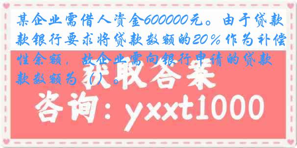 某企业需借人资金600000元。由于贷款银行要求将贷款数额的20％作为补偿性余额，故企业需向银行申请的贷款数额为（）。