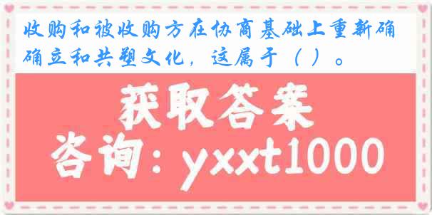 收购和被收购方在协商基础上重新确立和共塑文化，这属于（ ）。