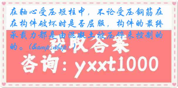 在轴心受压短柱中，不论受压钢筋在构件破坏时是否屈服，构件的最终承载力都是由混凝土被压碎来控制的。(&nbsp; )