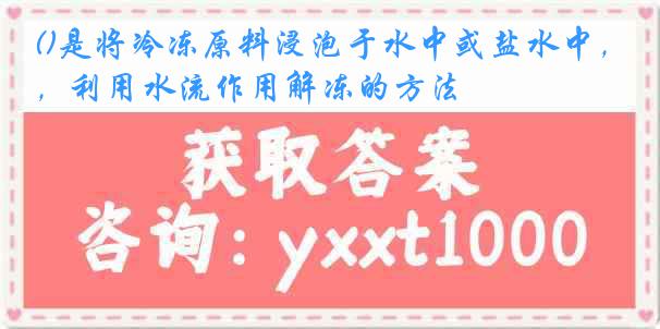 ()是将冷冻原料浸泡于水中或盐水中，利用水流作用解冻的方法