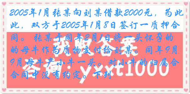 2005年1月张某向刘某借款2000元，为此，双方于2005年1月8日签订一质押合同。 张某于同年2月1日将一头怀孕的母牛作为质物交付给刘某。同年9月母牛产小牛一头。对小牛的归属合同中没有约定。下列