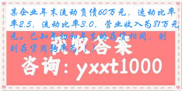 某企业年末流动负债60万元，速动比率2.5，流动比率3.0，营业收入为81万元。已知年初和年末的存货相同，则存货周转率为（ ）