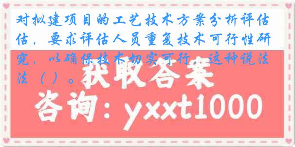 对拟建项目的工艺技术方案分析评估，要求评估人员重复技术可行性研究，以确保技术切实可行，这种说法（ ）。