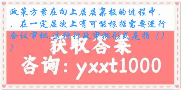 政策方案在向上层层禀报的过程中，在一定层次上有可能根据需要进行合议审批,这种行政审批形式是指（）