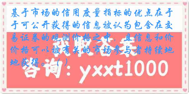 基于市场的信用度量指标的优点在于可公开获得的信息被认为包含在交易证券的观测价格之中，且信息和价格可以被有关的市场参与者持续地获得。（ ）