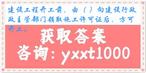 建设工程开工前，由（ ）向建设行政主管部门领取施工许可证后，方可开工。