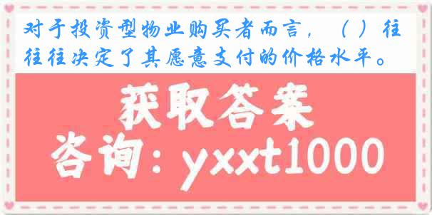 对于投资型物业购买者而言，（ ）往往决定了其愿意支付的价格水平。