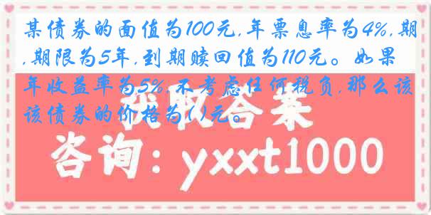 某债券的面值为100元,年票息率为4%,期限为5年,到期赎回值为110元。如果年收益率为5%,不考虑任何税负,那么该债券的价格为( )元。