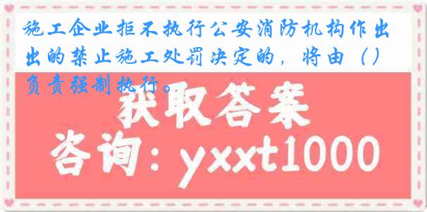 施工企业拒不执行公安消防机构作出的禁止施工处罚决定的，将由（）负责强制执行。