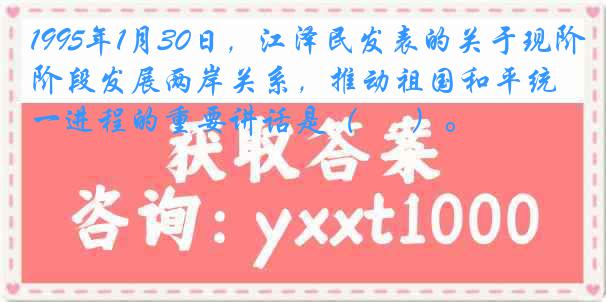 1995年1月30日，江泽民发表的关于现阶段发展两岸关系，推动祖国和平统一进程的重要讲话是（ 　 ）。