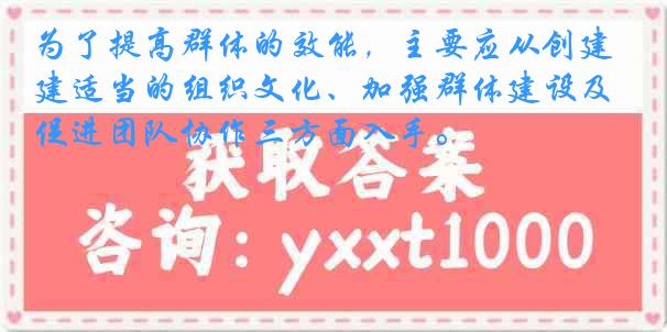 为了提高群体的效能，主要应从创建适当的组织文化、加强群体建设及促进团队协作三方面入手。