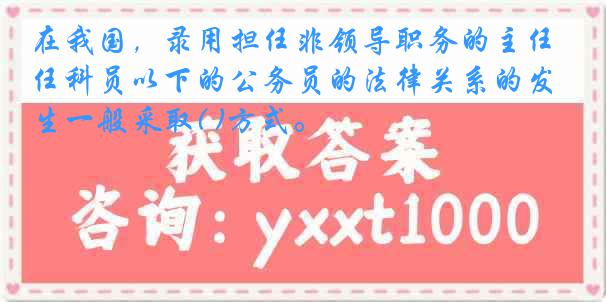 在我国，录用担任非领导职务的主任科员以下的公务员的法律关系的发生一般采取( )方式。